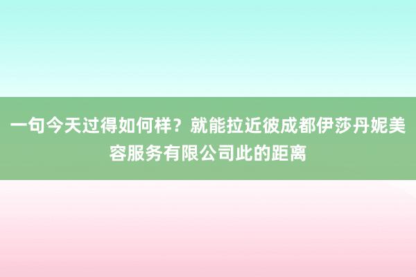 一句今天过得如何样?就能拉近彼成都伊莎丹妮美容服务有限公司此的距离